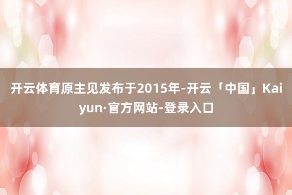 开云体育　　原主见发布于2015年-开云「中国」Kaiyun·官方网站-登录入口