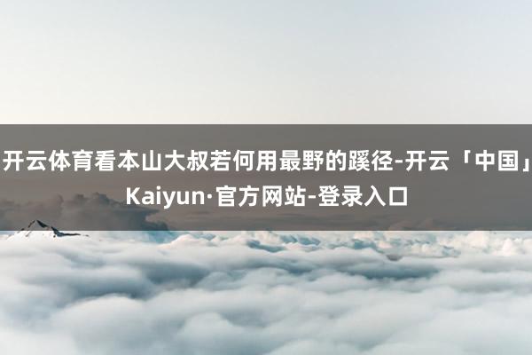 开云体育看本山大叔若何用最野的蹊径-开云「中国」Kaiyun·官方网站-登录入口