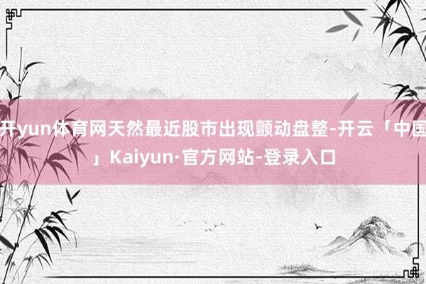 开yun体育网天然最近股市出现颤动盘整-开云「中国」Kaiyun·官方网站-登录入口