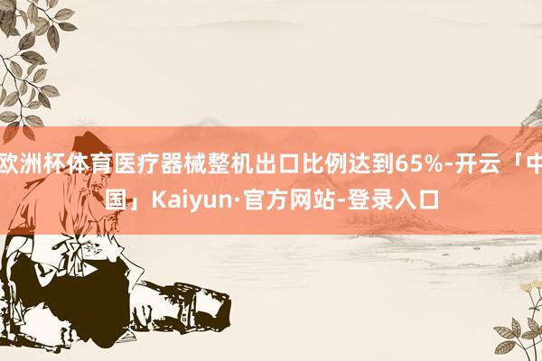 欧洲杯体育医疗器械整机出口比例达到65%-开云「中国」Kaiyun·官方网站-登录入口