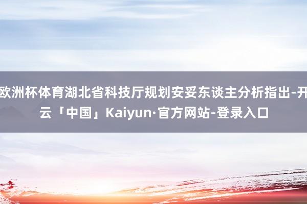 欧洲杯体育湖北省科技厅规划安妥东谈主分析指出-开云「中国」Kaiyun·官方网站-登录入口