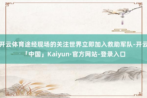 开云体育途经现场的关注世界立即加入救助军队-开云「中国」Kaiyun·官方网站-登录入口