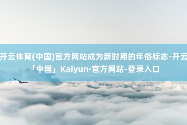 开云体育(中国)官方网站成为新时期的年俗标志-开云「中国」Kaiyun·官方网站-登录入口