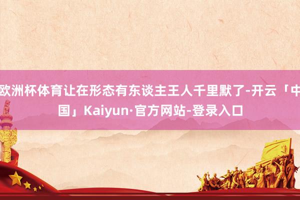 欧洲杯体育让在形态有东谈主王人千里默了-开云「中国」Kaiyun·官方网站-登录入口
