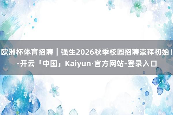 欧洲杯体育招聘|强生2026秋季校园招聘崇拜初始!-开云「中国」Kaiyun·官方网站-登录入口