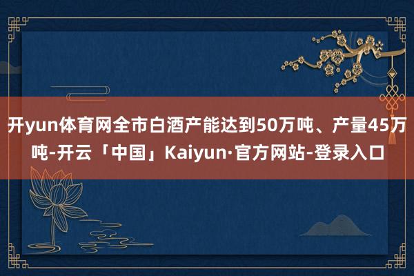 开yun体育网全市白酒产能达到50万吨、产量45万吨-开云「中国」Kaiyun·官方网站-登录入口