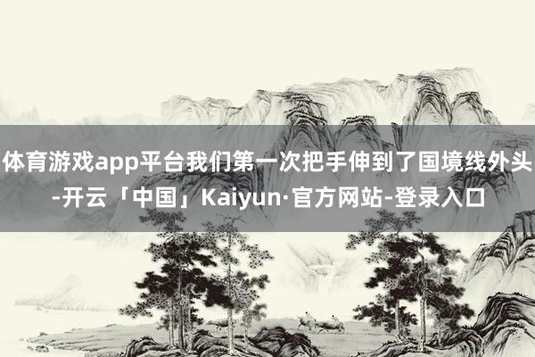 体育游戏app平台我们第一次把手伸到了国境线外头-开云「中国」Kaiyun·官方网站-登录入口