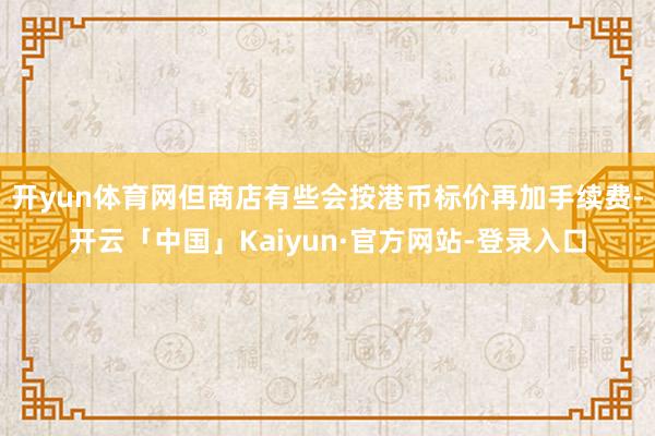 开yun体育网但商店有些会按港币标价再加手续费-开云「中国」Kaiyun·官方网站-登录入口