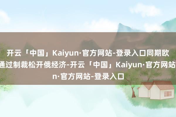 开云「中国」Kaiyun·官方网站-登录入口同期欧盟将不时通过制裁松开俄经济-开云「中国」Kaiyun·官方网站-登录入口