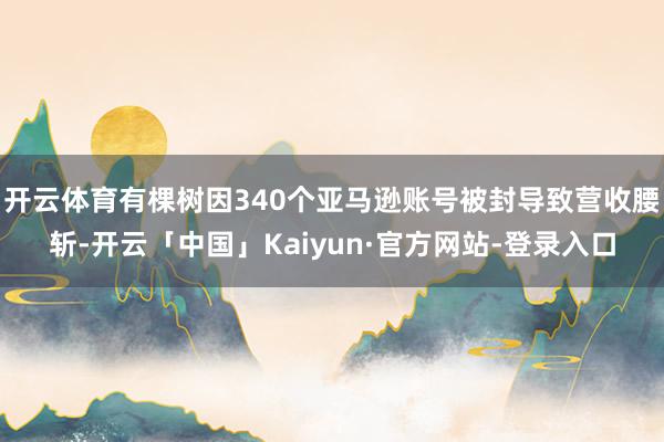 开云体育有棵树因340个亚马逊账号被封导致营收腰斩-开云「中国」Kaiyun·官方网站-登录入口