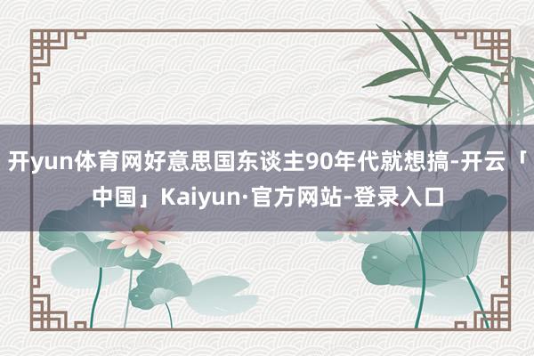 开yun体育网好意思国东谈主90年代就想搞-开云「中国」Kaiyun·官方网站-登录入口