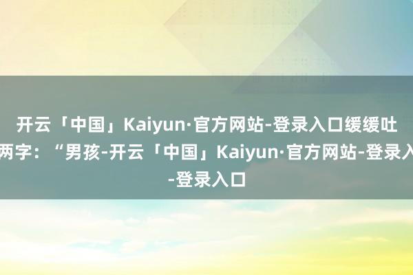 开云「中国」Kaiyun·官方网站-登录入口缓缓吐出两字:“男孩-开云「中国」Kaiyun·官方网站-登录入口