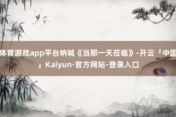 体育游戏app平台呐喊《当那一天莅临》-开云「中国」Kaiyun·官方网站-登录入口