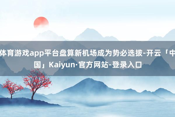 体育游戏app平台盘算新机场成为势必选拔-开云「中国」Kaiyun·官方网站-登录入口