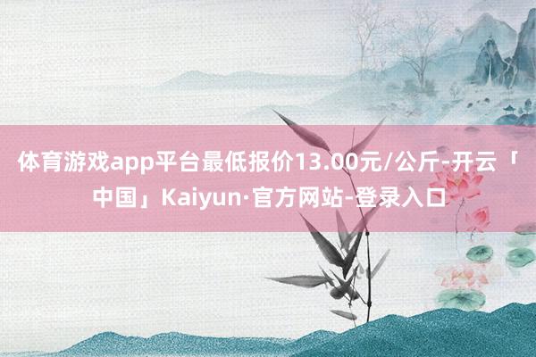 体育游戏app平台最低报价13.00元/公斤-开云「中国」Kaiyun·官方网站-登录入口