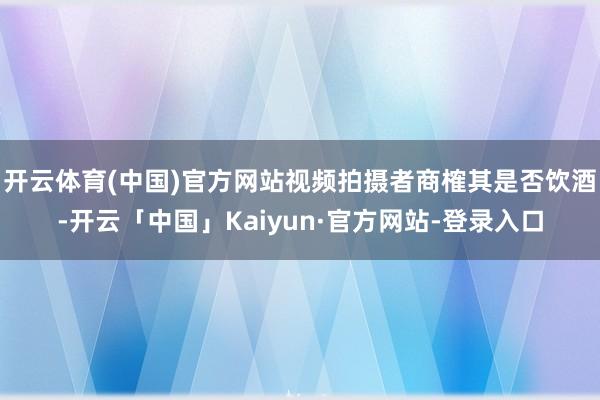 开云体育(中国)官方网站视频拍摄者商榷其是否饮酒-开云「中国」Kaiyun·官方网站-登录入口