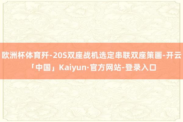 欧洲杯体育歼-20S双座战机选定串联双座策画-开云「中国」Kaiyun·官方网站-登录入口