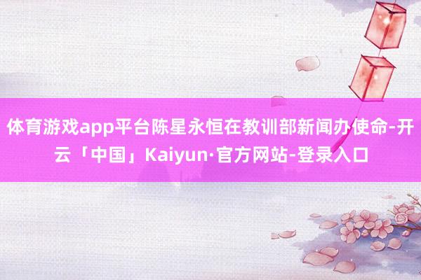 体育游戏app平台陈星永恒在教训部新闻办使命-开云「中国」Kaiyun·官方网站-登录入口