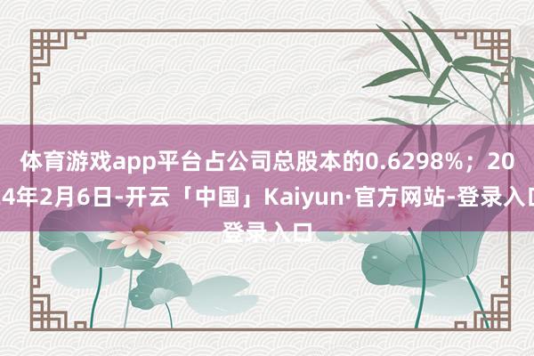 体育游戏app平台占公司总股本的0.6298%；2024年2月6日-开云「中国」Kaiyun·官方网站-登录入口