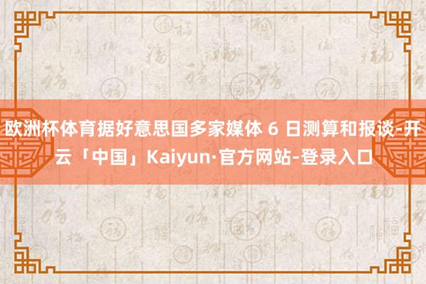 欧洲杯体育据好意思国多家媒体 6 日测算和报谈-开云「中国」Kaiyun·官方网站-登录入口