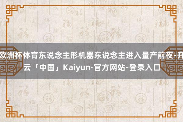 欧洲杯体育东说念主形机器东说念主进入量产前夜-开云「中国」Kaiyun·官方网站-登录入口