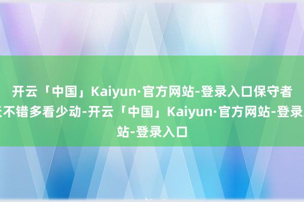 开云「中国」Kaiyun·官方网站-登录入口保守者当天不错多看少动-开云「中国」Kaiyun·官方网站-登录入口