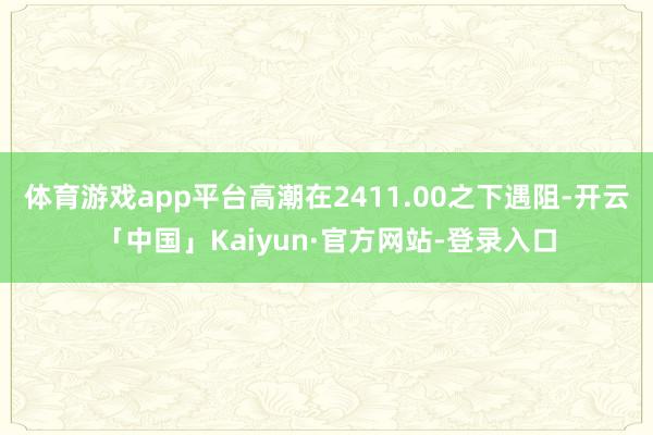 体育游戏app平台高潮在2411.00之下遇阻-开云「中国」Kaiyun·官方网站-登录入口