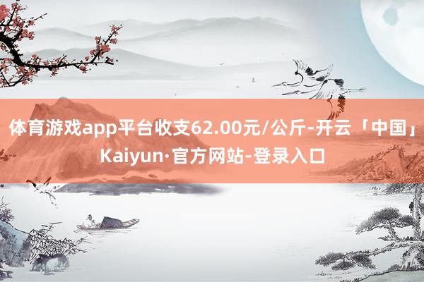体育游戏app平台收支62.00元/公斤-开云「中国」Kaiyun·官方网站-登录入口
