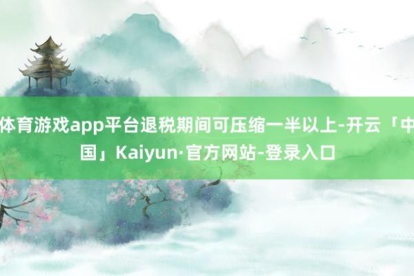 体育游戏app平台退税期间可压缩一半以上-开云「中国」Kaiyun·官方网站-登录入口