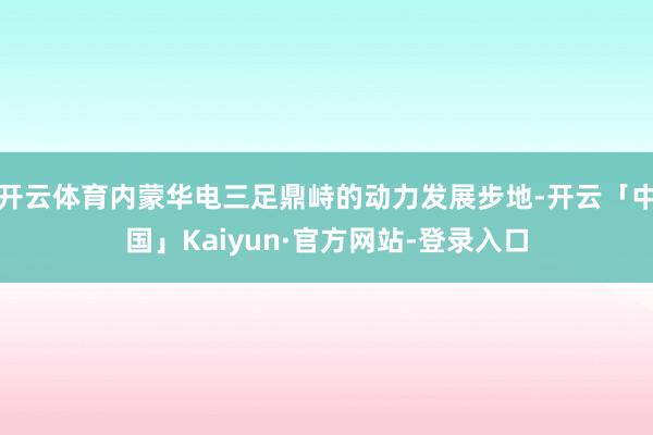 开云体育内蒙华电三足鼎峙的动力发展步地-开云「中国」Kaiyun·官方网站-登录入口