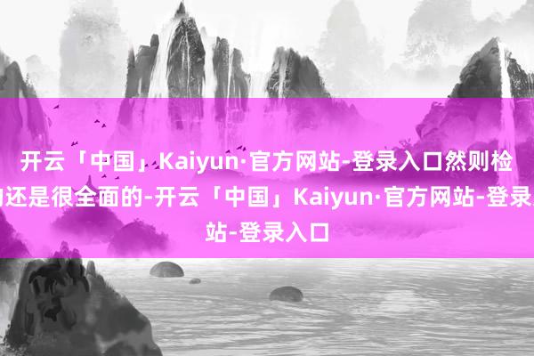 开云「中国」Kaiyun·官方网站-登录入口然则检察的还是很全面的-开云「中国」Kaiyun·官方网站-登录入口