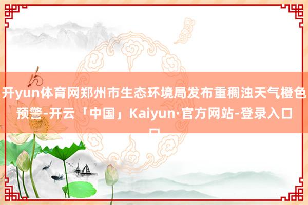 开yun体育网郑州市生态环境局发布重稠浊天气橙色预警-开云「中国」Kaiyun·官方网站-登录入口