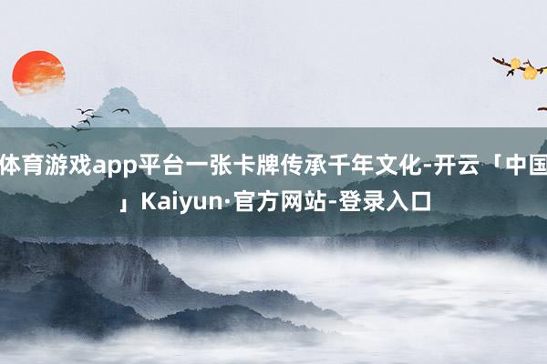 体育游戏app平台一张卡牌传承千年文化-开云「中国」Kaiyun·官方网站-登录入口