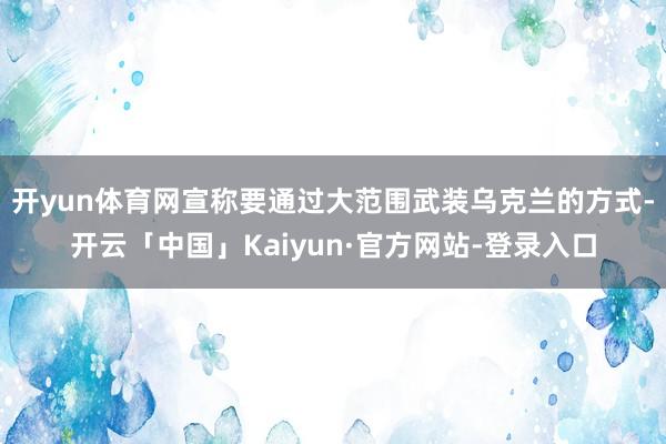 开yun体育网宣称要通过大范围武装乌克兰的方式-开云「中国」Kaiyun·官方网站-登录入口