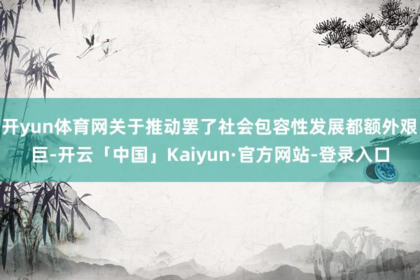 开yun体育网关于推动罢了社会包容性发展都额外艰巨-开云「中国」Kaiyun·官方网站-登录入口