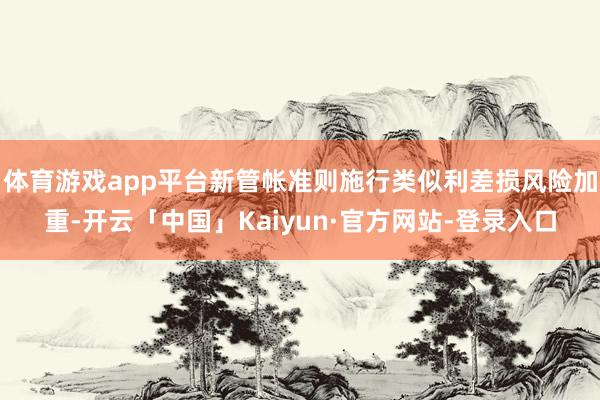 体育游戏app平台新管帐准则施行类似利差损风险加重-开云「中国」Kaiyun·官方网站-登录入口