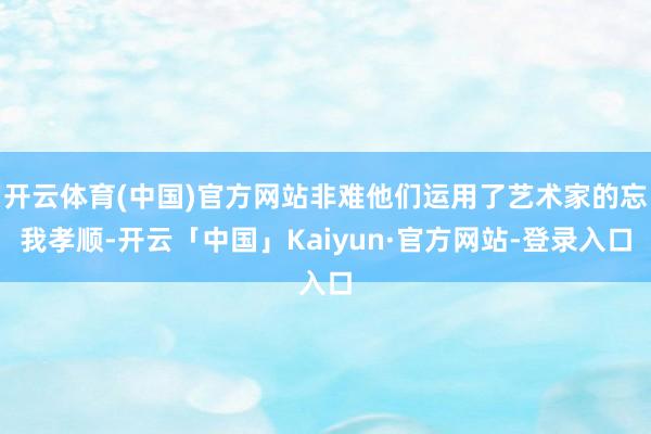 开云体育(中国)官方网站非难他们运用了艺术家的忘我孝顺-开云「中国」Kaiyun·官方网站-登录入口