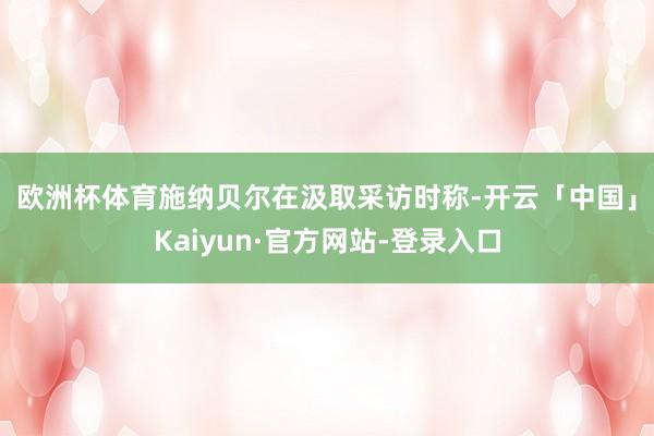 欧洲杯体育 施纳贝尔在汲取采访时称-开云「中国」Kaiyun·官方网站-登录入口