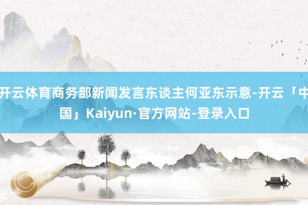 开云体育商务部新闻发言东谈主何亚东示意-开云「中国」Kaiyun·官方网站-登录入口