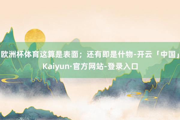 欧洲杯体育这算是表面;还有即是什物-开云「中国」Kaiyun·官方网站-登录入口