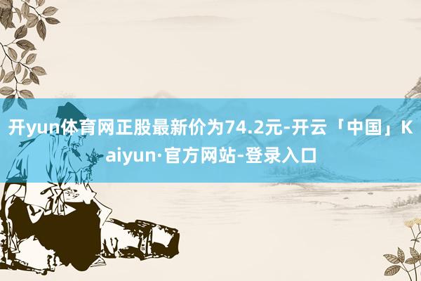 开yun体育网正股最新价为74.2元-开云「中国」Kaiyun·官方网站-登录入口