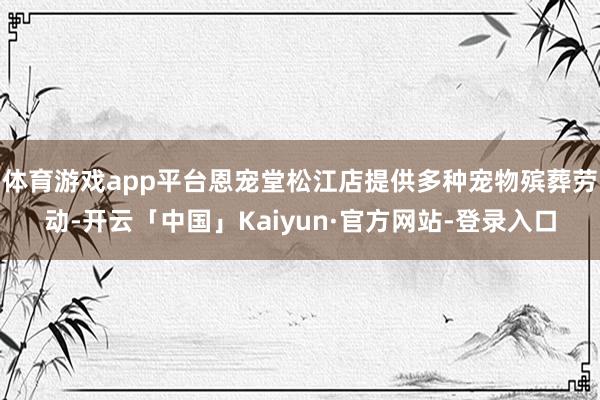 体育游戏app平台恩宠堂松江店提供多种宠物殡葬劳动-开云「中国」Kaiyun·官方网站-登录入口