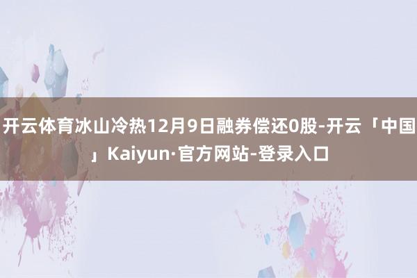 开云体育冰山冷热12月9日融券偿还0股-开云「中国」Kaiyun·官方网站-登录入口