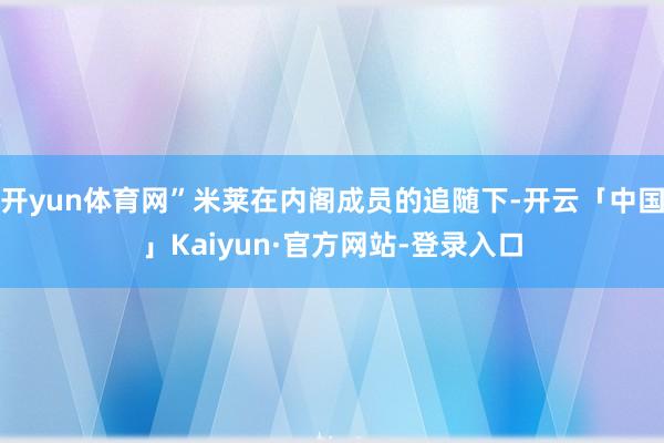开yun体育网”米莱在内阁成员的追随下-开云「中国」Kaiyun·官方网站-登录入口