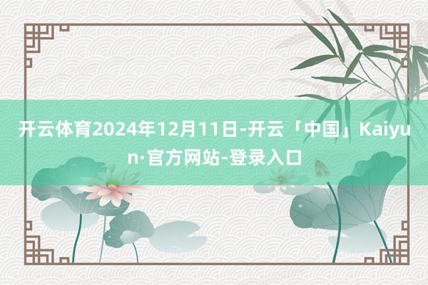 开云体育2024年12月11日-开云「中国」Kaiyun·官方网站-登录入口