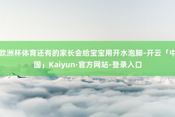 欧洲杯体育还有的家长会给宝宝用开水泡脚-开云「中国」Kaiyun·官方网站-登录入口