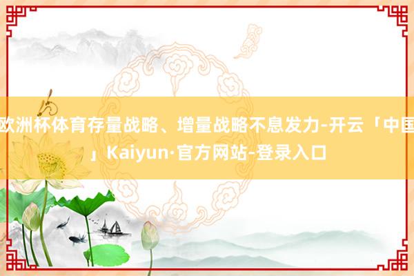 欧洲杯体育存量战略、增量战略不息发力-开云「中国」Kaiyun·官方网站-登录入口
