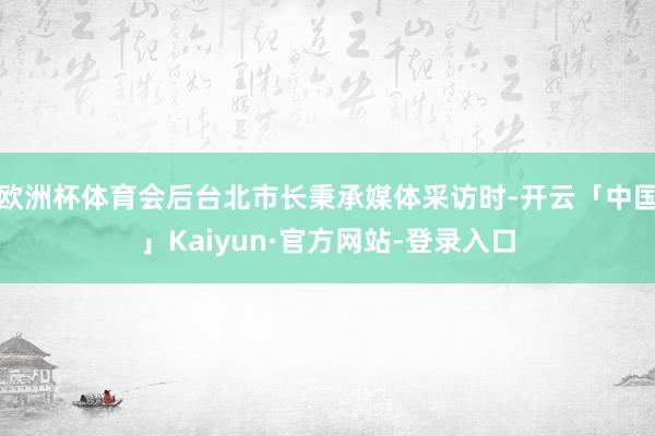 欧洲杯体育会后台北市长秉承媒体采访时-开云「中国」Kaiyun·官方网站-登录入口