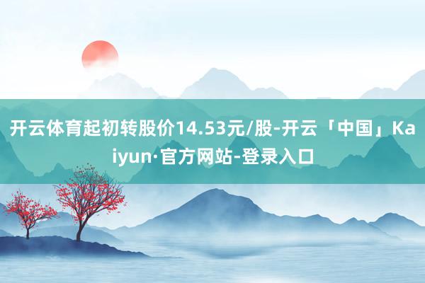 开云体育起初转股价14.53元/股-开云「中国」Kaiyun·官方网站-登录入口