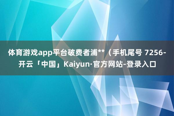 体育游戏app平台破费者浦**（手机尾号 7256-开云「中国」Kaiyun·官方网站-登录入口